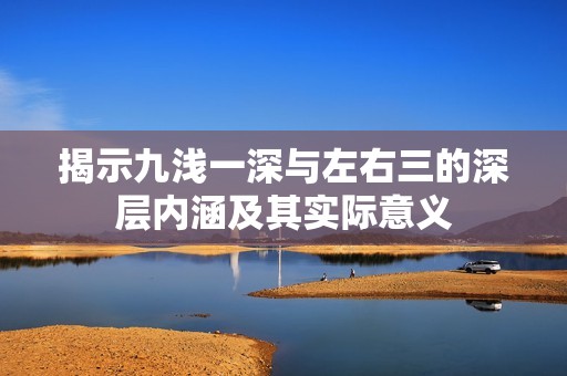 揭示九浅一深与左右三的深层内涵及其实际意义
