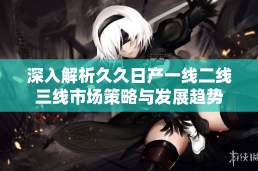 深入解析久久日产一线二线三线市场策略与发展趋势