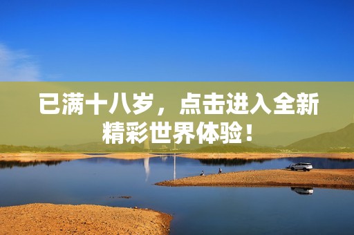 已满十八岁，点击进入全新精彩世界体验！