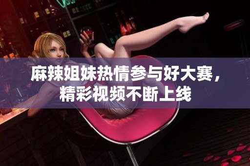 麻辣姐妹热情参与好大赛，精彩视频不断上线