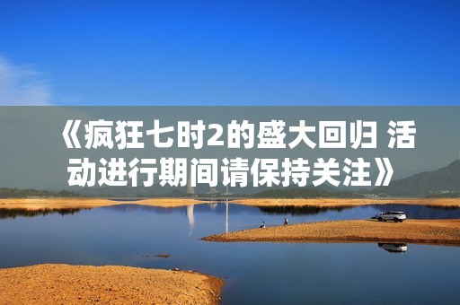 《疯狂七时2的盛大回归 活动进行期间请保持关注》