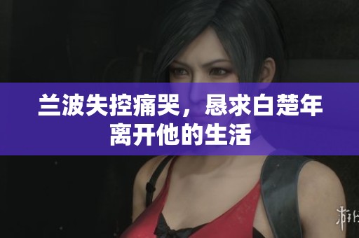 兰波失控痛哭，恳求白楚年离开他的生活