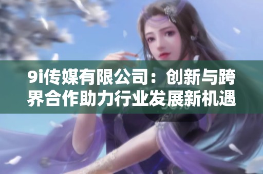 9i传媒有限公司：创新与跨界合作助力行业发展新机遇