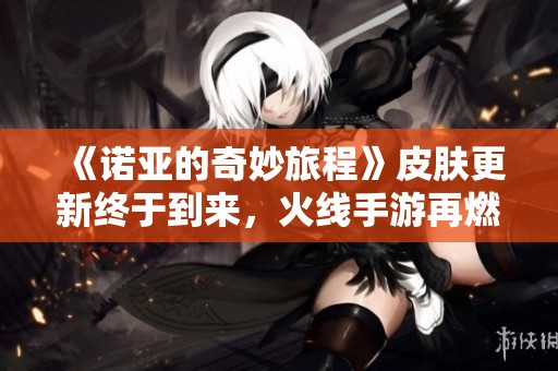 《诺亚的奇妙旅程》皮肤更新终于到来，火线手游再燃战斗激情！