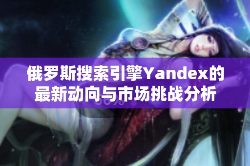 俄罗斯搜索引擎Yandex的最新动向与市场挑战分析