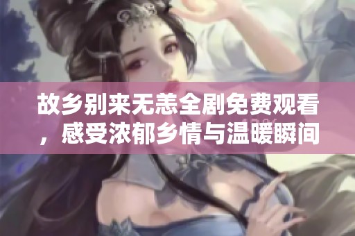 故乡别来无恙全剧免费观看，感受浓郁乡情与温暖瞬间