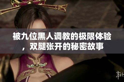 被九位黑人调教的极限体验，双腿张开的秘密故事