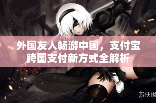 外国友人畅游中国，支付宝跨国支付新方式全解析