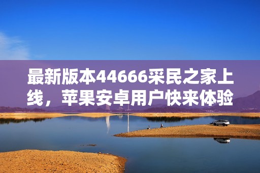 最新版本44666采民之家上线，苹果安卓用户快来体验新功能