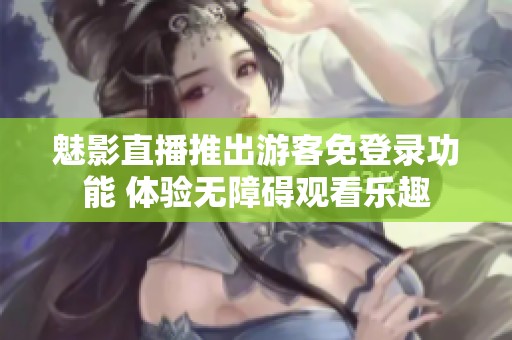 魅影直播推出游客免登录功能 体验无障碍观看乐趣