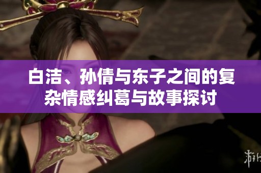 白洁、孙倩与东子之间的复杂情感纠葛与故事探讨