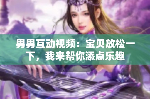 男男互动视频：宝贝放松一下，我来帮你添点乐趣