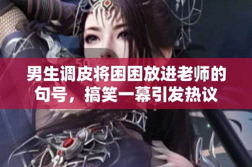 男生调皮将困困放进老师的句号，搞笑一幕引发热议