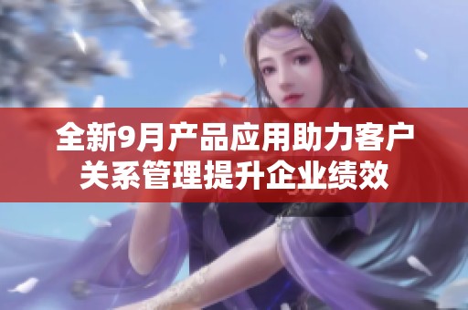 全新9月产品应用助力客户关系管理提升企业绩效