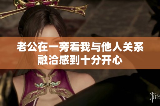 老公在一旁看我与他人关系融洽感到十分开心