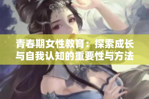 青春期女性教育：探索成长与自我认知的重要性与方法