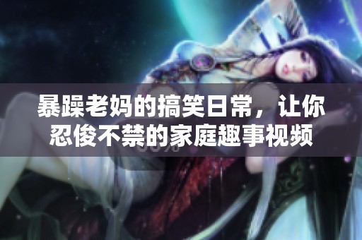 暴躁老妈的搞笑日常，让你忍俊不禁的家庭趣事视频