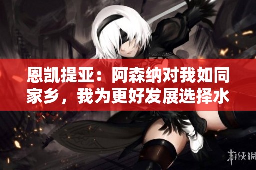 恩凯提亚：阿森纳对我如同家乡，我为更好发展选择水晶宫