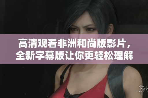 高清观看非洲和尚版影片，全新字幕版让你更轻松理解内容
