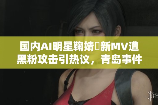 国内AI明星鞠婧祎新MV遭黑粉攻击引热议，青岛事件揭秘