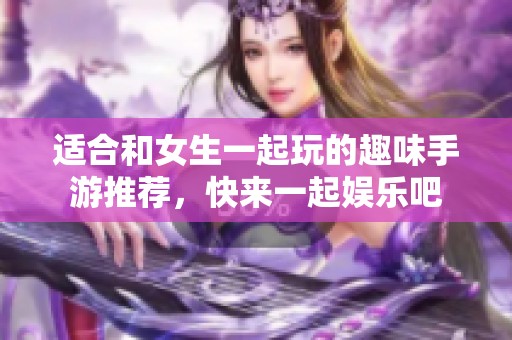 适合和女生一起玩的趣味手游推荐，快来一起娱乐吧