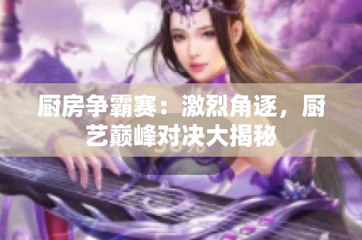 厨房争霸赛：激烈角逐，厨艺巅峰对决大揭秘