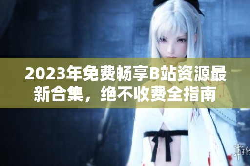 2023年免费畅享B站资源最新合集，绝不收费全指南