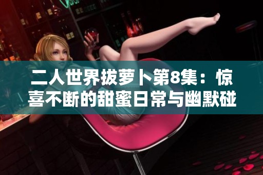 二人世界拔萝卜第8集：惊喜不断的甜蜜日常与幽默碰撞