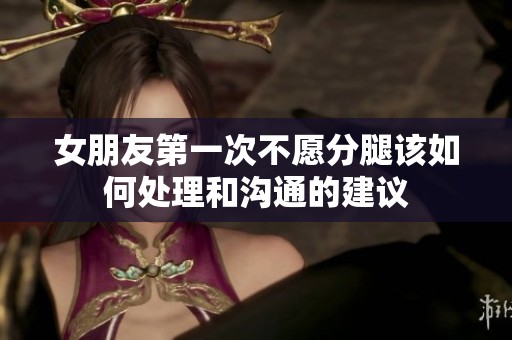 女朋友第一次不愿分腿该如何处理和沟通的建议