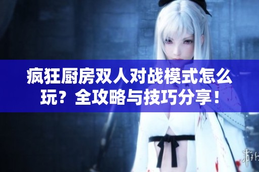 疯狂厨房双人对战模式怎么玩？全攻略与技巧分享！