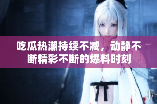 吃瓜热潮持续不减，动静不断精彩不断的爆料时刻