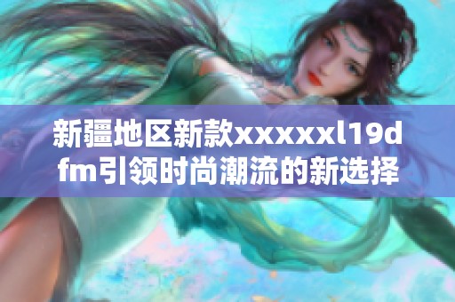 新疆地区新款xxxxxl19dfm引领时尚潮流的新选择