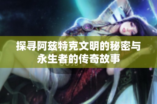 探寻阿兹特克文明的秘密与永生者的传奇故事