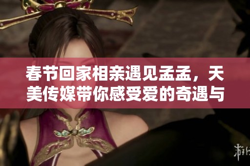 春节回家相亲遇见孟孟，天美传媒带你感受爱的奇遇与温暖
