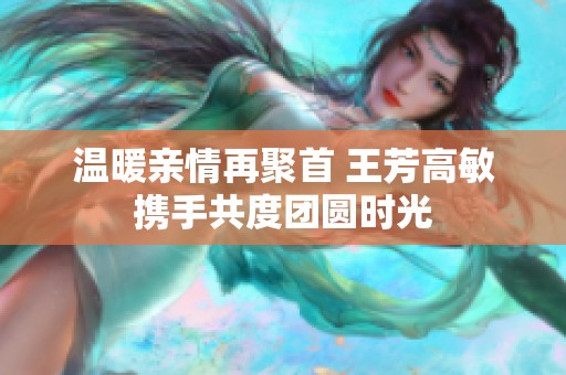 温暖亲情再聚首 王芳高敏携手共度团圆时光