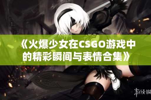 《火爆少女在CSGO游戏中的精彩瞬间与表情合集》