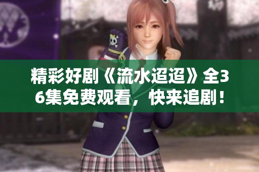 精彩好剧《流水迢迢》全36集免费观看，快来追剧！