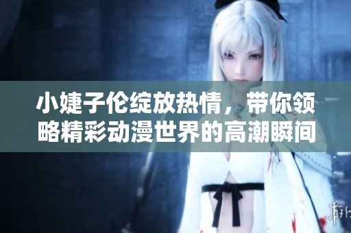 小婕子伦绽放热情，带你领略精彩动漫世界的高潮瞬间