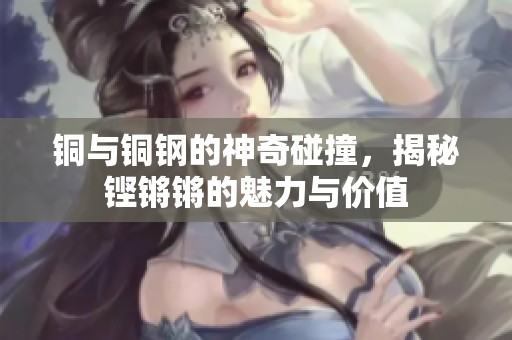 铜与铜钢的神奇碰撞，揭秘铿锵锵的魅力与价值