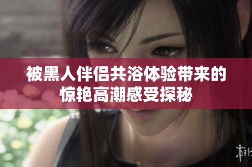 被黑人伴侣共浴体验带来的惊艳高潮感受探秘