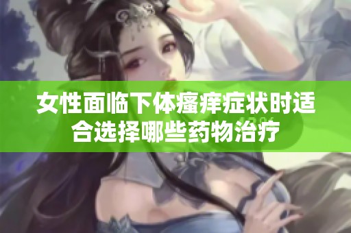 女性面临下体瘙痒症状时适合选择哪些药物治疗