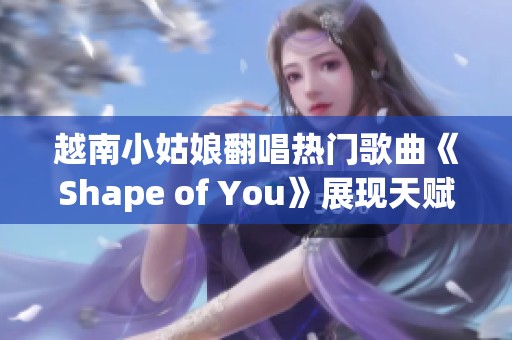 越南小姑娘翻唱热门歌曲《Shape of You》展现天赋与魅力