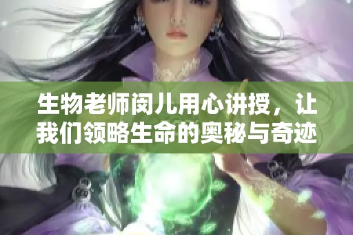 生物老师闵儿用心讲授，让我们领略生命的奥秘与奇迹