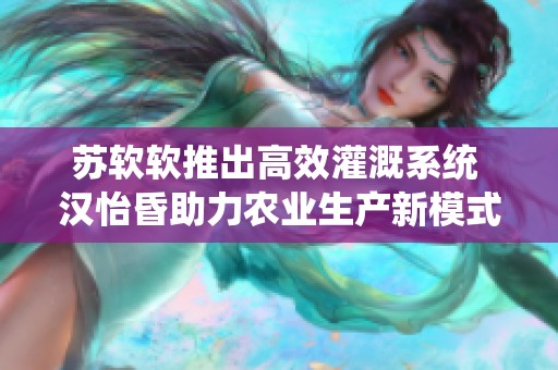 苏软软推出高效灌溉系统 汉怡昏助力农业生产新模式