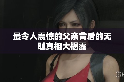最令人震惊的父亲背后的无耻真相大揭露