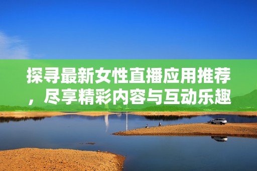 探寻最新女性直播应用推荐，尽享精彩内容与互动乐趣