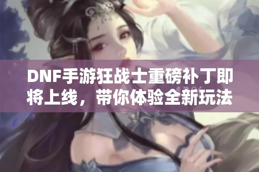 DNF手游狂战士重磅补丁即将上线，带你体验全新玩法!