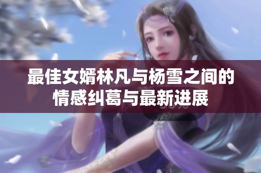 最佳女婿林凡与杨雪之间的情感纠葛与最新进展