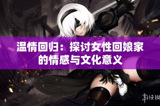 温情回归：探讨女性回娘家的情感与文化意义