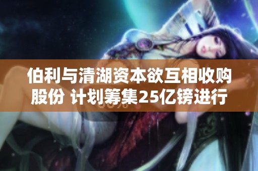 伯利与清湖资本欲互相收购股份 计划筹集25亿镑进行交易